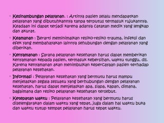 ◦ Kesinambungan pelayanan. : Artinya pasien selalu mendapatkan
pelayanan yang dibutuhkannya tanpa terputus termasuk rujukannya.
Keadaan ini dapat terjadi karena adanya catatan medik yang lengkap
dan akurat.
◦ Keamanan : Berarti meminimalkan resiko-resiko trauma, infeksi dan
efek yang membahayakan lainnya sehubungan dengan pelayanan yang
diberikan.
◦ Kenyamanan : Sarana pelayanan kesehatan harus dapat memberikan
kenyamanan kepada pasien, termasuk kebersihan, waktu tunggu, dll.
Karena kenyamanan akan menimbulkan kepercayaan pasien terhadap
pelayanan kesehatan.
◦ Informasi : Pelayanan kesehatan yang bermutu harus mampu
menjelaskan segala sesuatu yang berhubungan dengan pelayanan
kesehatan, harus dapat menjelaskan apa, siapa, kapan, dimana,
bagaimana dan resiko pelayanan kesehatan tersebut.
◦ Ketepatan waktu : Pelayanan kesehatan yang bermutu harus
diselengarakan dalam waktu yang tepat, juga dalam hal waktu buka
dan waktu tutup tempat pelayanan harus tepat waktu.
 
