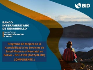 Esperanza de vida al nacer
Bolivia 72,1 (LAC 75,8)
Tasa de mortalidad infantil (<1 año)
Bolivia 58 cada 1,000 nv (rural 99 cada1,00 nv)
(LAC 16,1 cada 1,000 nv)
Desnutrición crónica (<5 años)
Bolivia 18% (LAC 11,3%)
Razón mortalidad materna: 160 x 100,000 nv (LAC 68%)
33% MM en Mujeres entre 14 y 24 años
68 % MM en población indígena (PI e-fértil 40%)
Programa de Mejora en la
Accesibilidad a los Servicios de
Salud Materna y Neonatal en
Bolivia - BO-L1198 (4612/BL-BO)
COMPONENTE 1
 