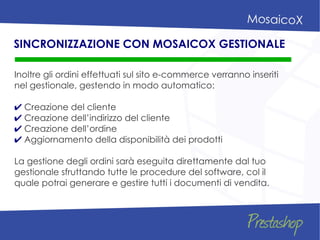 Inoltre gli ordini effettuati sul sito e-commerce verranno inseriti
nel gestionale, gestendo in modo automatico:
✔ Creazione del cliente
✔ Creazione dell’indirizzo del cliente
✔ Creazione dell’ordine
✔ Aggiornamento della disponibilità dei prodotti
La gestione degli ordini sarà eseguita direttamente dal tuo
gestionale sfruttando tutte le procedure del software, col il
quale potrai generare e gestire tutti i documenti di vendita.
SINCRONIZZAZIONE CON MOSAICOX GESTIONALE
 