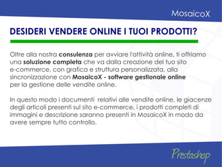 Oltre alla nostra consulenza per avviare l'attività online, ti offriamo
una soluzione completa che va dalla creazione del tuo sito
e-commerce, con grafica e struttura personalizzata, alla
sincronizzazione con MosaicoX - software gestionale online
per la gestione delle vendite online.
In questo modo i documenti relativi alle vendite online, le giacenze
degli articoli presenti sul sito e-commerce, i prodotti completi di
immagini e descrizione saranno presenti in MosaicoX in modo da
avere sempre tutto controllo.
DESIDERI VENDERE ONLINE I TUOI PRODOTTI?
 