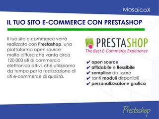 Il tuo sito e-commerce verrà
realizzato con Prestashop, una
piattaforma open source
molto diffusa che vanta circa
120.000 siti di commercio
elettronico attivi, che utilizziamo
da tempo per la realizzazione di
siti e-commerce di qualità.
IL TUO SITO E-COMMERCE CON PRESTASHOP
✔ open source
✔ affidabile e flessibile
✔ semplice da usare
✔ tanti moduli disponibili
✔ personalizzazione grafica
 