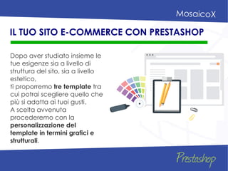 Dopo aver studiato insieme le
tue esigenze sia a livello di
struttura del sito, sia a livello
estetico,
ti proporremo tre template tra
cui potrai scegliere quello che
più si adatta ai tuoi gusti.
A scelta avvenuta
procederemo con la
personalizzazione del
template in termini grafici e
strutturali.
IL TUO SITO E-COMMERCE CON PRESTASHOP
 