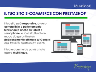 Il tuo sito sarà responsive, ovvero
compatibile e perfettamente
funzionante anche su tablet e
smartphone, e sarà strutturato in
modo da garantirne un
posizionamento ottimale su Google:
così troverai presto nuovi clienti!
Il tuo e-commerce potrà anche
essere multilingua.
IL TUO SITO E-COMMERCE CON PRESTASHOP
 
