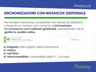 Per rendere Prestashop compatibile con MosaicoX abbiamo
sviluppato un modulo che consente di sincronizzare
l'e-commerce con il software gestionale, permettendo così di
gestire le vendite online.
SINCRONIZZAZIONE CON MOSAICOX GESTIONALE
✔ integrato nelle logiche dell'e-commerce
✔ veloce
✔ real-time
✔ retrocompatibile (compatibile dalla V. 1.4 in poi)
 