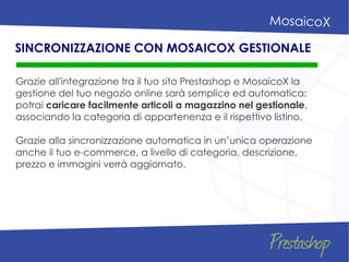 Grazie all'integrazione tra il tuo sito Prestashop e MosaicoX la
gestione del tuo negozio online sarà semplice ed automatica:
potrai caricare facilmente articoli a magazzino nel gestionale,
associando la categoria di appartenenza e il rispettivo listino.
Grazie alla sincronizzazione automatica in un’unica operazione
anche il tuo e-commerce, a livello di categoria, descrizione,
prezzo e immagini verrà aggiornato.
SINCRONIZZAZIONE CON MOSAICOX GESTIONALE
 