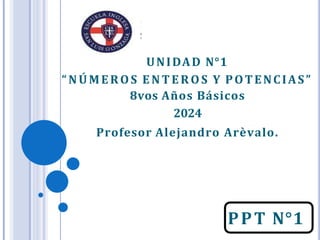 PPT N°1
UNIDAD N°1
“NÚMEROS E NT E ROS Y POTENCIAS”
8vos Años Básicos
2024
Profesor Alejandro Arèvalo.
 