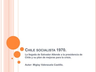 CHILE SOCIALISTA 1970.
La llegada de Salvador Allende a la presidencia de
Chile y su plan de mejoras para la crisis.
Autor: Miglay Valenzuela Castillo.
 