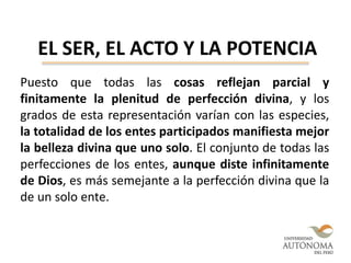 EL SER, EL ACTO Y LA POTENCIA
Puesto que todas las cosas reflejan parcial y
finitamente la plenitud de perfección divina, y los
grados de esta representación varían con las especies,
la totalidad de los entes participados manifiesta mejor
la belleza divina que uno solo. El conjunto de todas las
perfecciones de los entes, aunque diste infinitamente
de Dios, es más semejante a la perfección divina que la
de un solo ente.
 