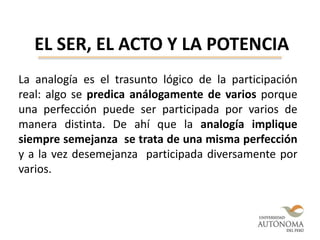 EL SER, EL ACTO Y LA POTENCIA
La analogía es el trasunto lógico de la participación
real: algo se predica análogamente de varios porque
una perfección puede ser participada por varios de
manera distinta. De ahí que la analogía implique
siempre semejanza se trata de una misma perfección
y a la vez desemejanza participada diversamente por
varios.
 