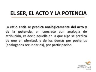 EL SER, EL ACTO Y LA POTENCIA
La ratio entis se predica analógicamente del acto y
de la potencia, en concreto con analogía de
atribución, es decir, aquella en la que algo se predica
de uno en plenitud, y de los demás per posterius
(analogados secundarios), por participación.
 