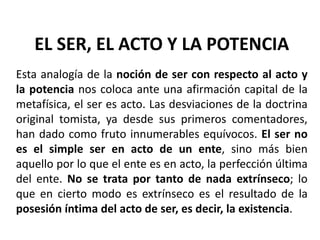 EL SER, EL ACTO Y LA POTENCIA
Esta analogía de la noción de ser con respecto al acto y
la potencia nos coloca ante una afirmación capital de la
metafísica, el ser es acto. Las desviaciones de la doctrina
original tomista, ya desde sus primeros comentadores,
han dado como fruto innumerables equívocos. El ser no
es el simple ser en acto de un ente, sino más bien
aquello por lo que el ente es en acto, la perfección última
del ente. No se trata por tanto de nada extrínseco; lo
que en cierto modo es extrínseco es el resultado de la
posesión íntima del acto de ser, es decir, la existencia.
 