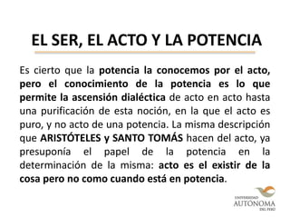 EL SER, EL ACTO Y LA POTENCIA
Es cierto que la potencia la conocemos por el acto,
pero el conocimiento de la potencia es lo que
permite la ascensión dialéctica de acto en acto hasta
una purificación de esta noción, en la que el acto es
puro, y no acto de una potencia. La misma descripción
que ARISTÓTELES y SANTO TOMÁS hacen del acto, ya
presuponía el papel de la potencia en la
determinación de la misma: acto es el existir de la
cosa pero no como cuando está en potencia.
 