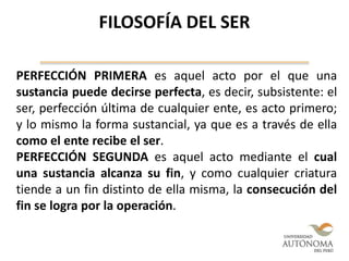 PERFECCIÓN PRIMERA es aquel acto por el que una
sustancia puede decirse perfecta, es decir, subsistente: el
ser, perfección última de cualquier ente, es acto primero;
y lo mismo la forma sustancial, ya que es a través de ella
como el ente recibe el ser.
PERFECCIÓN SEGUNDA es aquel acto mediante el cual
una sustancia alcanza su fin, y como cualquier criatura
tiende a un fin distinto de ella misma, la consecución del
fin se logra por la operación.
FILOSOFÍA DEL SER
 