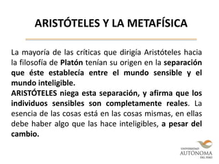 ARISTÓTELES Y LA METAFÍSICA
La mayoría de las críticas que dirigía Aristóteles hacia
la filosofía de Platón tenían su origen en la separación
que éste establecía entre el mundo sensible y el
mundo inteligible.
ARISTÓTELES niega esta separación, y afirma que los
individuos sensibles son completamente reales. La
esencia de las cosas está en las cosas mismas, en ellas
debe haber algo que las hace inteligibles, a pesar del
cambio.
 