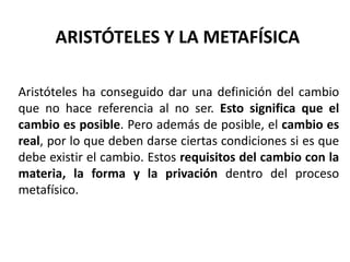 ARISTÓTELES Y LA METAFÍSICA
Aristóteles ha conseguido dar una definición del cambio
que no hace referencia al no ser. Esto significa que el
cambio es posible. Pero además de posible, el cambio es
real, por lo que deben darse ciertas condiciones si es que
debe existir el cambio. Estos requisitos del cambio con la
materia, la forma y la privación dentro del proceso
metafísico.
 