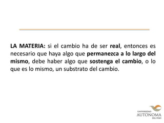 LA MATERIA: si el cambio ha de ser real, entonces es
necesario que haya algo que permanezca a lo largo del
mismo, debe haber algo que sostenga el cambio, o lo
que es lo mismo, un substrato del cambio.
 