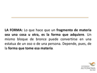 LA FORMA: Lo que hace que un fragmento de materia
sea una cosa u otra, es la forma que adquiere. Un
mismo bloque de bronce puede convertirse en una
estatua de un oso o de una persona. Depende, pues, de
la forma que tome esa materia.
 