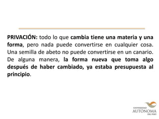 PRIVACIÓN: todo lo que cambia tiene una materia y una
forma, pero nada puede convertirse en cualquier cosa.
Una semilla de abeto no puede convertirse en un canario.
De alguna manera, la forma nueva que toma algo
después de haber cambiado, ya estaba presupuesta al
principio.
 
