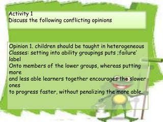 Activity 1
Discuss the following conflicting opinions
Opinion 1. children should be taught in heterogeneous
Classes: setting into ability groupings puts ;failure’
label
Onto members of the lower groups, whereas putting
more
and less able learners together encourages the slower
ones
to progress faster, without penalizing the more able.
 