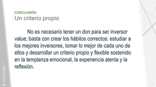 CONCLUSIÓN
Un criterio propio
No es necesario tener un don para ser inversor
value; basta con crear los hábitos correctos: estudiar a
los mejores inversores, tomar lo mejor de cada uno de
ellos y desarrollar un criterio propio y flexible sostenido
en la templanza emocional, la experiencia atenta y la
reflexión.
10
CONCLUSIÓN
 