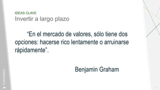IDEAS CLAVE
Invertir a largo plazo
“En el mercado de valores, sólo tiene dos
opciones: hacerse rico lentamente o arruinarse
rápidamente”.
Benjamin Graham
3
CONTENIDO
 