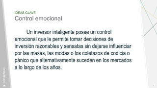 IDEAS CLAVE
Control emocional
Un inversor inteligente posee un control
emocional que le permite tomar decisiones de
inversión razonables y sensatas sin dejarse influenciar
por las masas, las modas o los coletazos de codicia o
pánico que alternativamente suceden en los mercados
a lo largo de los años.
4
CONTENIDO
 