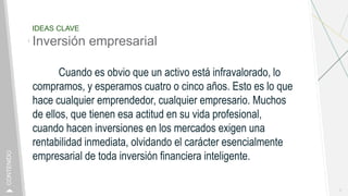 IDEAS CLAVE
Inversión empresarial
Cuando es obvio que un activo está infravalorado, lo
compramos, y esperamos cuatro o cinco años. Esto es lo que
hace cualquier emprendedor, cualquier empresario. Muchos
de ellos, que tienen esa actitud en su vida profesional,
cuando hacen inversiones en los mercados exigen una
rentabilidad inmediata, olvidando el carácter esencialmente
empresarial de toda inversión financiera inteligente.
7
CONTENIDO
 