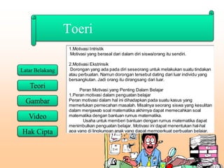 Toeri
1.Motivasi Intristik
Motivasi yang berasal dari dalam diri siswa/orang itu sendiri.
2.Motivasi Ekstrinsik
Dorongan yang ada pada diri seseorang untuk melakukan suatu tindakan
atau perbuatan. Namun dorongan tersebut dating dari luar individu yang
bersangkutan. Jadi orang itu dirangsang dari luar.
Peran Motivasi yang Penting Dalam Belajar
1.Peran motivasi dalam penguatan belajar
Peran motivasi dalam hal ini dihadapkan pada suatu kasus yang
memerlukan pemecahan masalah. Misalnya seorang siswa yang kesulitan
dalam menjawab soal matematika akhirnya dapat memecahkan soal
matematika dengan bantuan rumus matematika.
Usaha untuk memberi bantuan dengan rumus matematika dapat
menimbulkan penguatan belajar. Motivasi ini dapat menentukan hal-hal
apa yang di lingkungan anak yang dapat memperkuat perbuatan belajar.
 