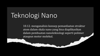 Teknologi Nano
10.12. menganalisis konsep pemanfaatan struktur
atom dalam skala nano yang bisa diaplikasikan
dalam pembuatan nanoteknologi seperti polimer
ataupun motor molekul.
 