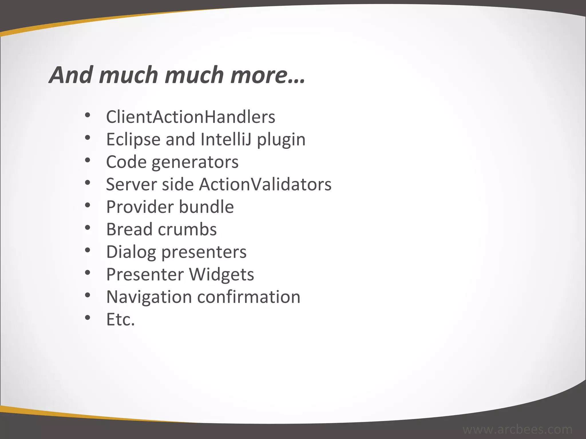 ClientActionHandlers Eclipse and IntelliJ plugin Code generators Server side ActionValidators Provider bundle Bread crumbs Dialog presenters Presenter Widgets Navigation confirmation Etc. And much much more… www.arcbees.com 