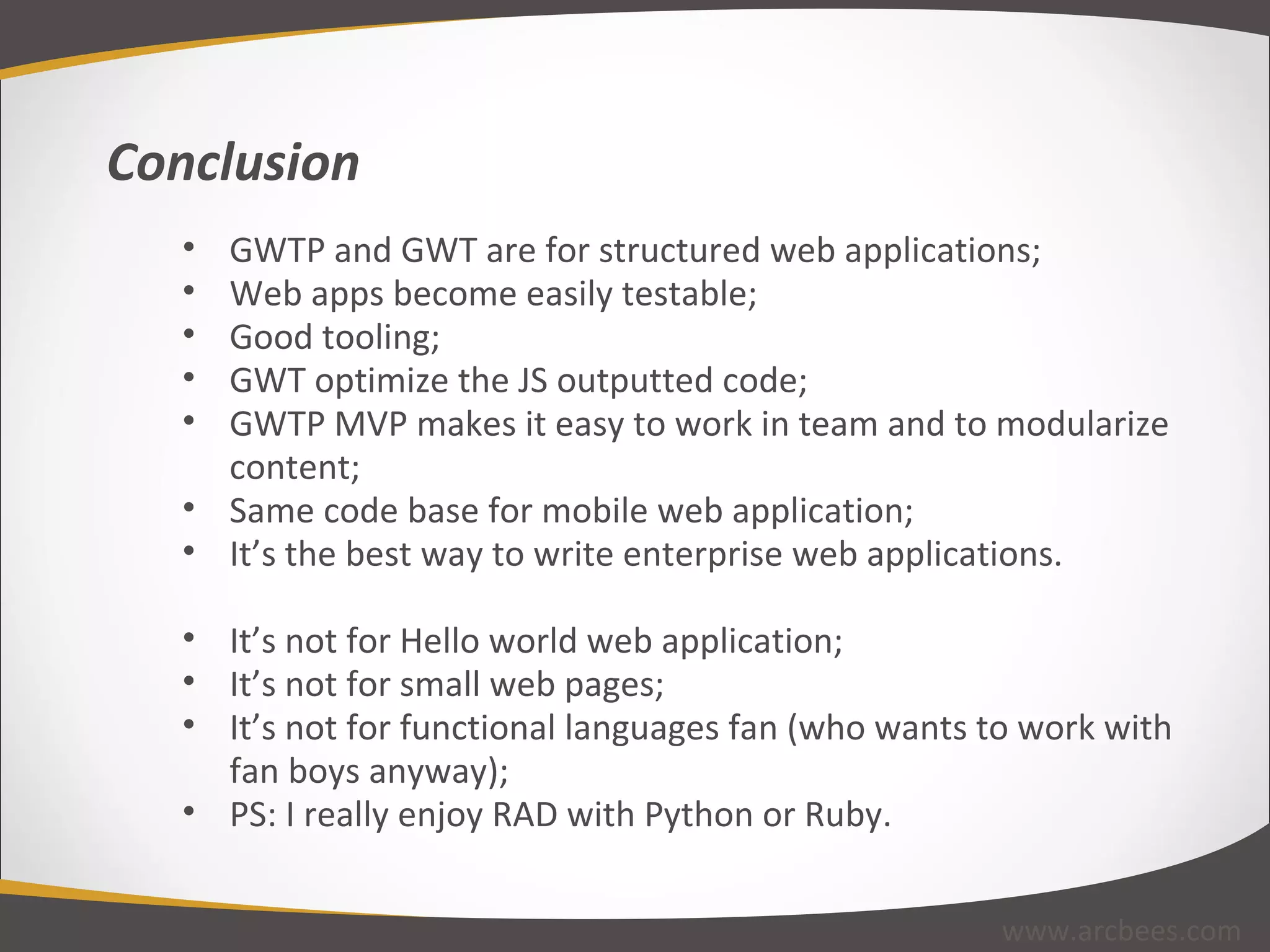 GWTP and GWT are for structured web applications; Web apps become easily testable; Good tooling; GWT optimize the JS outputted code; GWTP MVP makes it easy to work in team and to modularize content; Same code base for mobile web application;  It’s the best way to write enterprise web applications. It’s not for Hello world web application; It’s not for small web pages; It’s not for functional languages fan (who wants to work with fan boys anyway); PS: I really enjoy RAD with Python or Ruby. Conclusion www.arcbees.com 