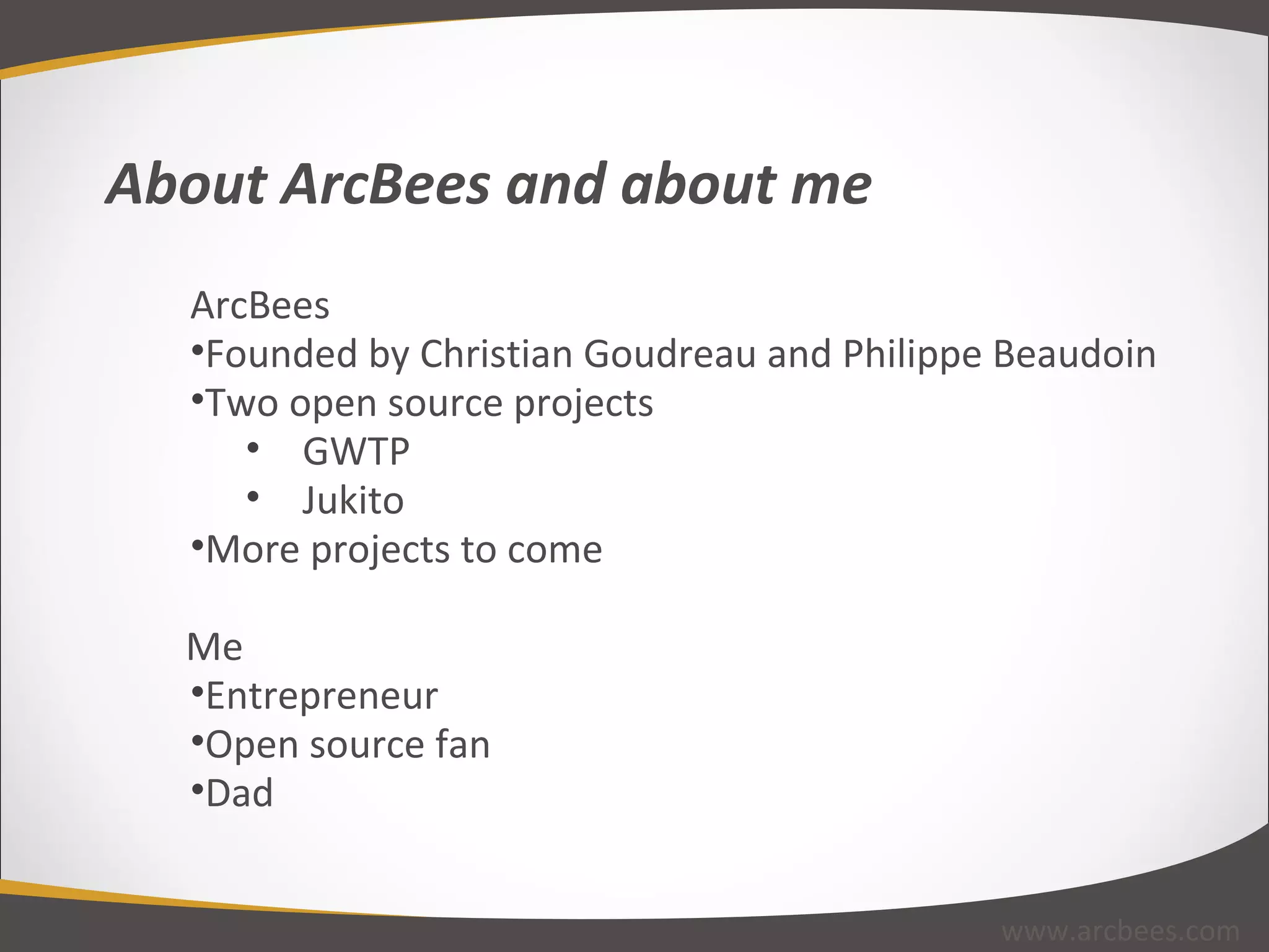 About ArcBees and about me ArcBees Founded by Christian Goudreau and Philippe Beaudoin Two open source projects GWTP Jukito More projects to come Me Entrepreneur Open source fan Dad www.arcbees.com 