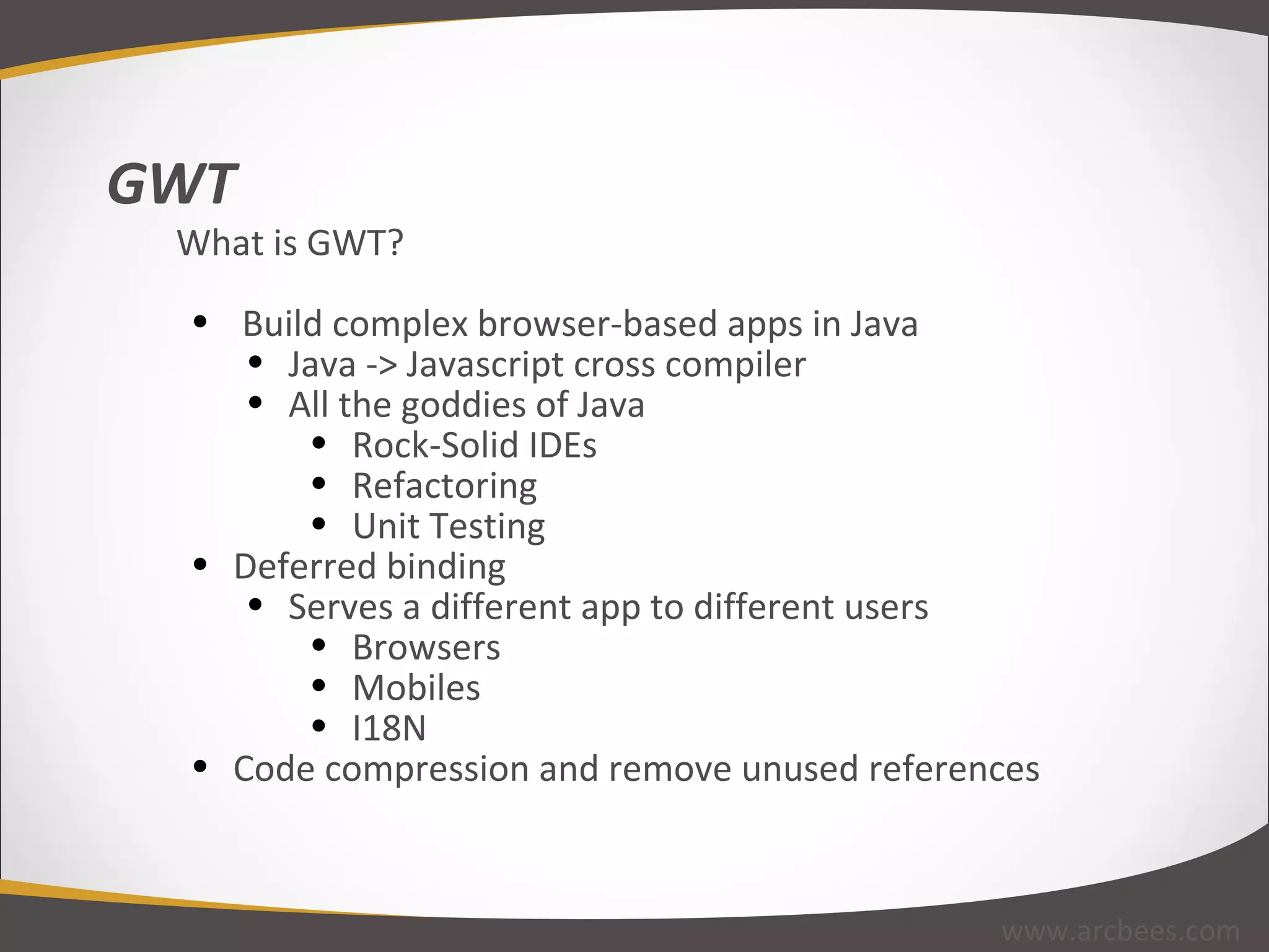 GWT What is GWT?   Build complex browser-based apps in Java Java -> Javascript cross compiler All the goddies of Java Rock-Solid IDEs Refactoring Unit Testing Deferred binding Serves a different app to different users Browsers Mobiles I18N Code compression and remove unused references www.arcbees.com 