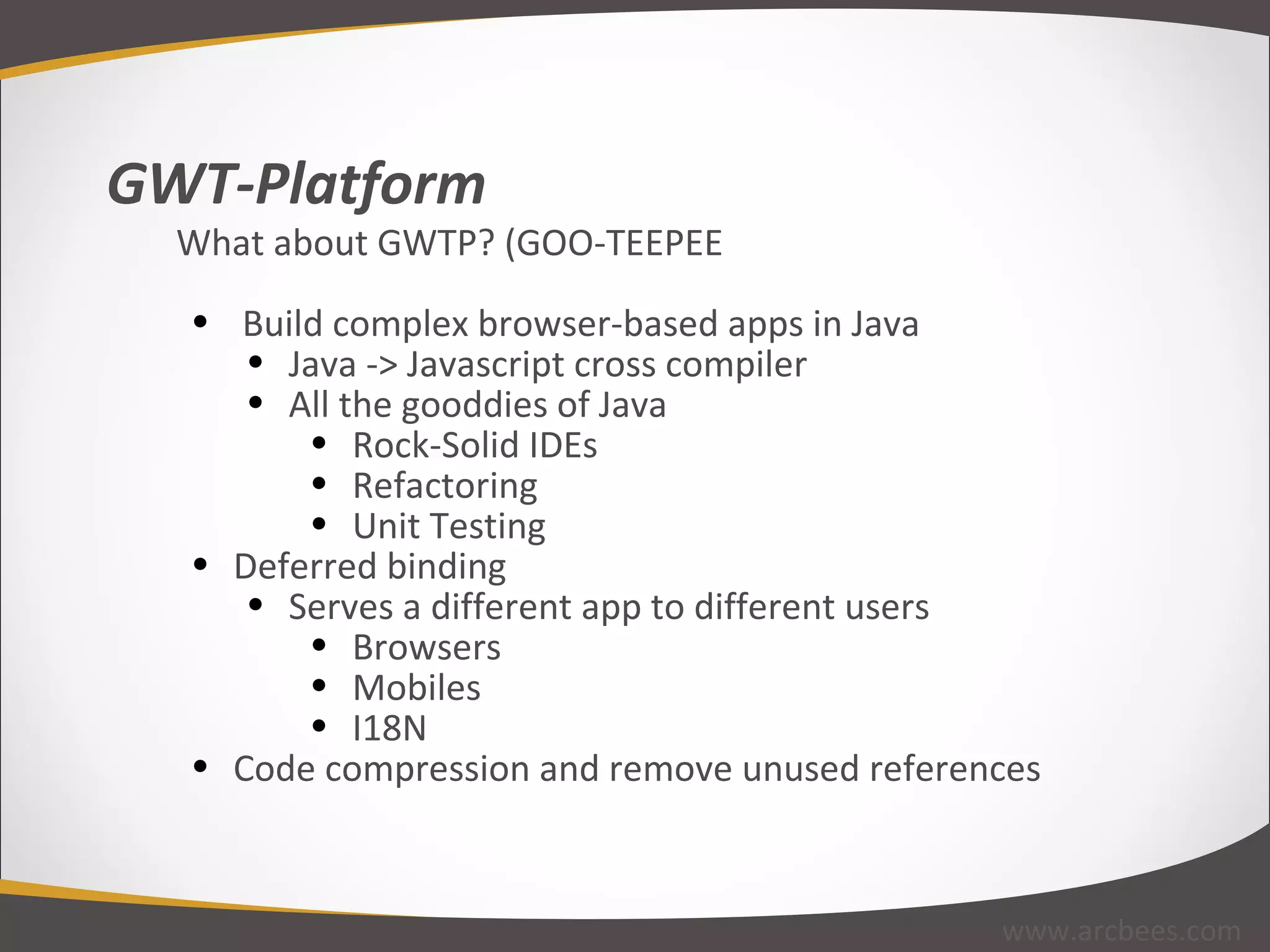 GWT-Platform What about GWTP? (GOO-TEEPEE   Build complex browser-based apps in Java Java -> Javascript cross compiler All the gooddies of Java Rock-Solid IDEs Refactoring Unit Testing Deferred binding Serves a different app to different users Browsers Mobiles I18N Code compression and remove unused references www.arcbees.com 
