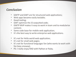 GWTP and GWT are for structured web applications; Web apps become easily testable; Good tooling; GWT optimize the JS outputted code; GWTP MVP makes it easy to work in team and to modularize content; Same code base for mobile web application;  It’s the best way to write enterprise web applications. It’s not for Hello world web application; It’s not for small web pages; It’s not for functional languages fan (who wants to work with fan boys anyway); PS: I really enjoy RAD with Python or Ruby. Conclusion www.arcbees.com 