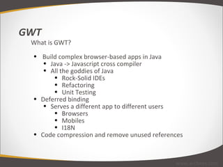 GWT What is GWT?   Build complex browser-based apps in Java Java -> Javascript cross compiler All the goddies of Java Rock-Solid IDEs Refactoring Unit Testing Deferred binding Serves a different app to different users Browsers Mobiles I18N Code compression and remove unused references www.arcbees.com 