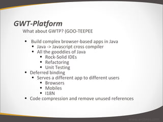 GWT-Platform What about GWTP? (GOO-TEEPEE   Build complex browser-based apps in Java Java -> Javascript cross compiler All the gooddies of Java Rock-Solid IDEs Refactoring Unit Testing Deferred binding Serves a different app to different users Browsers Mobiles I18N Code compression and remove unused references www.arcbees.com 