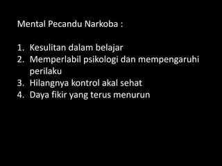 Mental Pecandu Narkoba :
1. Kesulitan dalam belajar
2. Memperlabil psikologi dan mempengaruhi
perilaku
3. Hilangnya kontrol akal sehat
4. Daya fikir yang terus menurun
1. Memperlabil Psikologi dan Me
 