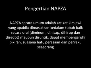 Pengertian NAPZA
NAPZA secara umum adalah zat-zat kimiawi
yang apabila dimasukkan kedalam tubuh baik
secara oral (diminum, dihisap, dihirup dan
disedot) maupun disuntik, dapat mempengaruhi
pikiran, suasana hati, perasaan dan perilaku
seseorang
 