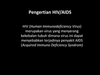 Pengertian HIV/AIDS
HIV (Human Immunodeficiency Virus)
merupakan virus yang menyerang
kekebalan tubuh dimana virus ini dapat
menyebabkan terjadinya penyakit AIDS
(Acquired Immuno Deficiency Syndrom)
 