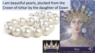 I am beautiful pearls, plucked from the
Crown of Ishtar by the daughter of Dawn
 