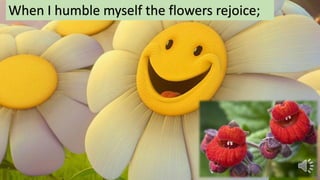 When I humble myself the flowers rejoice;
 