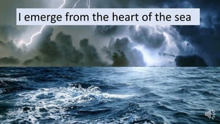 I emerge from the heart of the sea
 
