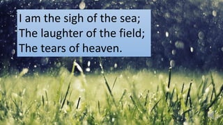 I am the sigh of the sea;
The laughter of the field;
The tears of heaven.
 