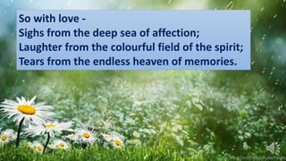 So with love -
Sighs from the deep sea of affection;
Laughter from the colourful field of the spirit;
Tears from the endless heaven of memories.
 