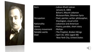 Born : Jubran Khalil Jubran
January 6, 1883
Bsharri, Mount Lebanon
Mutasarrifate, Ottoman Syria
Occupation : Poet, painter, writer, philosopher,
theologian, visual artist
Nationality : Lebanese and American
Genre : Poetry, parable, short story
Literary movement : Mahjar
Notable works : The Prophet, Broken Wings
Died : April 10, 1931 (aged 48)
New York City, United States
 