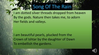 I am dotted silver threads dropped from heaven
By the gods. Nature then takes me, to adorn
Her fields and valleys.
I am beautiful pearls, plucked from the
Crown of Ishtar by the daughter of Dawn
To embellish the gardens.
Song Of The Rain
 