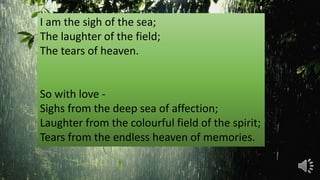 I am the sigh of the sea;
The laughter of the field;
The tears of heaven.
So with love -
Sighs from the deep sea of affection;
Laughter from the colourful field of the spirit;
Tears from the endless heaven of memories.
 