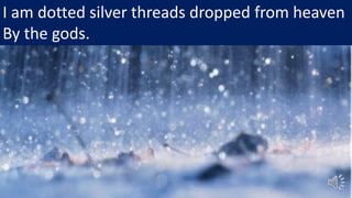 I am dotted silver threads dropped from heaven
By the gods.
 
