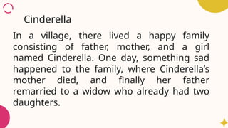 In a village, there lived a happy family
consisting of father, mother, and a girl
named Cinderella. One day, something sad
happened to the family, where Cinderella’s
mother died, and finally her father
remarried to a widow who already had two
daughters.
Cinderella
 